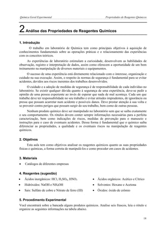 Química Geral Experimental Propriedades de Reagentes Químicos 
2 Análise das Propriedades de Reagentes Químicos 
1. Introdução 
O trabalho em laboratório de Química tem como principais objetivos à aquisição de conhecimentos fundamentais sobre as operações práticas e o relacionamento das experiências com os conceitos teóricos. 
As experiências de laboratório estimulam a curiosidade, desenvolvem as habilidades de observação, registro e interpretação de dados, assim como oferecem a oportunidade de um bom treinamento na manipulação de diversos materiais e equipamentos. 
O sucesso de uma experiência está diretamente relacionado com o interesse, organização e cuidado na sua execução. Assim, o respeito às normas de segurança é fundamental para se evitar acidentes, devidos aos riscos inerentes dos trabalhos desenvolvidos. 
O cuidado e a adoção de medidas de segurança é de responsabilidade de cada indivíduo no laboratório. Se existir qualquer dúvida quanto à segurança de uma experiência, deve-se pedir a opinião de uma pessoa experiente ao invés de esperar que nada de mal aconteça. Cada um que trabalhe deve ter responsabilidade no seu trabalho e evitar atitudes imprudentes, de ignorância ou pressa que possam acarretar num acidente e possíveis danos. Deve prestar atenção à sua volta e se prevenir contra perigos que possam surgir do seu trabalho, bem como de outras pessoas. 
Nenhum produto químico deve ser manipulado no laboratório sem que se saiba exatamente o seu comportamento. Os rótulos devem conter sempre informações necessárias para a perfeita caracterização, bem como indicações de riscos, medidas de prevenção para o manuseio e instruções para o caso de eventuais acidentes. Dessa forma é fundamental que o químico saiba diferenciar as propriedades, a qualidade e os eventuais riscos na manipulação de reagentes químicos. 
2. Objetivos 
Esta aula tem como objetivos analisar os reagentes químicos quanto as suas propriedades físicas e químicas, a forma correta de manipulá-los e como proceder em casos de acidentes. 
3. Materiais 
 Catálogos de diferentes empresas 
4. Reagentes (sugestão) 
 Ácidos inorgânicos: HCl, H2SO4, HNO3 
 Ácidos orgânicos: Acético e Cítrico 
 Hidróxidos: NaOH e NH4OH 
 Solventes: Hexano e Acetona 
 Sais: Sulfato de cobre e Nitrato de ferro (III) 
 Óxidos: óxido de crômio 
5. Procedimento Experimental 
Você encontrará sobre a bancada alguns produtos químicos. Analise seis frascos, leia o rótulo e organize as seguintes informações na tabela abaixo. 
18  