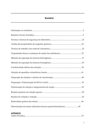 2 
1Sumário 
Orientações ao estudante.............................................................................................................3 
Relatório Técnico-Científico........................................................................................................9 
Normas e técnicas de segurança em laboratório....................................................................12 
Análise das propriedades de reagentes químicos.................................................................18 
Técnicas de trabalho com material volumétrico.....................................................................21 
Propriedades físicas e mudanças de estado das substâncias...............................................27 
Métodos de separação de misturas heterogêneas..................................................................31 
Métodos de separação de misturas homogêneas...................................................................33 
Condutividade elétrica das soluções.......................................................................................39 
Aferição de aparelhos volumétricos: bureta..........................................................................41 
Preparação de soluções e cálculos de concentração..............................................................48 
Preparação e Padronização de HCl 0,1 mol/L........................................................................53 
Padronização de solução e estequiometria de reação...........................................................52 
Reações químicas em solução aquosa......................................................................................59 
Reações de oxidação e redução.................................................................................................63 
Reatividade química dos metais..............................................................................................66 
Determinação de metais utilizando técnicas espectrofotométricas.............................69 
APÊNDICE 
Tabela Periódica.........................................................................................................................75 
 