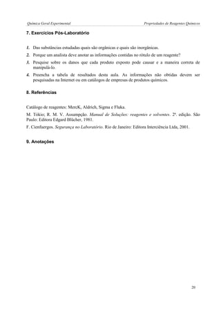 Química Geral Experimental Propriedades de Reagentes Químicos 
7. Exercícios Pós-Laboratório 
1. Das substâncias estudadas quais são orgânicas e quais são inorgânicas. 
2. Porque um analista deve anotar as informações contidas no rótulo de um reagente? 
3. Pesquise sobre os danos que cada produto exposto pode causar e a maneira correta de manipulá-lo. 
4. Preencha a tabela de resultados desta aula. As informações não obtidas devem ser pesquisadas na Internet ou em catálogos de empresas de produtos químicos. 
8. Referências 
Catálogo de reagentes: MercK, Aldrich, Sigma e Fluka. 
M. Tókio; R. M. V. Assumpção. Manual de Soluções: reagentes e solventes. 2ª. edição. São Paulo: Editora Edgard Blücher, 1981. 
F. Cienfuergos. Segurança no Laboratório. Rio de Janeiro: Editora Interciência Ltda, 2001. 
9. Anotações 
20  