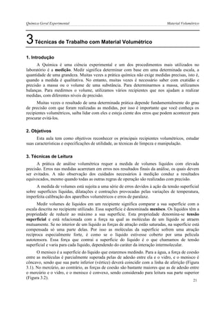 Química Geral Experimental Material Volumétrico 
3 Técnicas de Trabalho com Material Volumétrico 
1. Introdução 
A Química é uma ciência experimental e um dos procedimentos mais utilizados no laboratório é a medição. Medir significa determinar com base em uma determinada escala, a quantidade de uma grandeza. Muitas vezes a prática química não exige medidas precisas, isto é, quando a medida é qualitativa. No entanto, muitas vezes é necessário saber com exatidão e precisão a massa ou o volume de uma substância. Para determinarmos a massa, utilizamos balanças. Para medirmos o volume, utilizamos vários recipientes que nos ajudam a realizar medidas, com diferentes níveis de precisão. 
Muitas vezes o resultado de uma determinada prática depende fundamentalmente do grau de precisão com que foram realizadas as medidas, por isso é importante que você conheça os recipientes volumétricos, saiba lidar com eles e esteja ciente dos erros que podem acontecer para procurar evitá-los. 
2. Objetivos 
Esta aula tem como objetivos reconhecer os principais recipientes volumétricos, estudar suas características e especificações de utilidade, as técnicas de limpeza e manipulação. 
3. Técnicas de Leitura 
A prática de análise volumétrica requer a medida de volumes líquidos com elevada precisão. Erros nas medidas acarretam em erros nos resultados finais da análise, os quais devem ser evitados. A não observação dos cuidados necessários à medição conduz a resultados equivocados, mesmo quando todas as outras regras de operação são realizadas com precisão. 
A medida de volumes está sujeita a uma série de erros devidos à ação da tensão superficial sobre superfícies líquidas, dilatações e contrações provocadas pelas variações de temperatura, imperfeita calibração dos aparelhos volumétricos e erros de paralaxe. 
Medir volumes de líquidos em um recipiente significa comparar a sua superfície com a escala descrita no recipiente utilizado. Essa superfície é denominada menisco. Os líquidos têm a propriedade de reduzir ao máximo a sua superfície. Esta propriedade denomina-se tensão superficial e está relacionada com a força na qual as moléculas de um líquido se atraem mutuamente. Se no interior de um líquido as forças de atração estão saturadas, na superfície está compensada só uma parte delas. Por isso as moléculas da superfície sofrem uma atração recíproca especialmente forte, é como se o líquido estivesse coberto por uma película autotensora. Essa força que contrai a superfície do líquido é o que chamamos de tensão superficial e varia para cada líquido, dependendo do caráter da interação intermolecular. 
O menisco é a superfície do líquido que estaremos medindo. Para a água, a força de coesão entre as moléculas é parcialmente superada pelas de adesão entre ela e o vidro, e o menisco é côncavo, sendo que sua parte inferior (vértice) deverá coincidir com a linha de aferição (Figura 3.1). No mercúrio, ao contrário, as forças de coesão são bastante maiores que as de adesão entre o mercúrio e o vidro, e o menisco é convexo, sendo considerado para leitura sua parte superior (Figura 3.2). 
21  