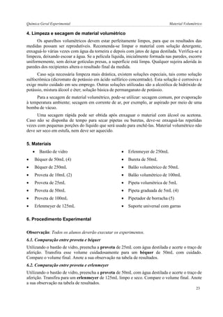 Química Geral Experimental Material Volumétrico 
4. Limpeza e secagem de material volumétrico 
Os aparelhos volumétricos devem estar perfeitamente limpos, para que os resultados das medidas possam ser reprodutíveis. Recomenda-se limpar o material com solução detergente, enxaguá-lo várias vezes com água da torneira e depois com jatos de água destilada. Verifica-se a limpeza, deixando escoar a água. Se a película líquida, inicialmente formada nas paredes, escorre uniformemente, sem deixar gotículas presas, a superfície está limpa. Qualquer sujeira aderida às paredes dos recipientes altera o resultado final da medida. 
Caso seja necessária limpeza mais drástica, existem soluções especiais, tais como solução sulfocrômica (dicromato de potássio em ácido sulfúrico concentrado). Esta solução é corrosiva e exige muito cuidado em seu emprego. Outras soluções utilizadas são a alcoólica de hidróxido de potássio, mistura álcool e éter; solução básica de permanganato de potássio. 
Para a secagem de material volumétrico, pode-se utilizar: secagem comum, por evaporação à temperatura ambiente; secagem em corrente de ar, por exemplo, ar aspirado por meio de uma bomba de vácuo. 
Uma secagem rápida pode ser obtida após enxaguar o material com álcool ou acetona. Caso não se disponha de tempo para secar pipetas ou buretas, deve-se enxaguá-las repetidas vezes com pequenas porções do líquido que será usado para enchê-las. Material volumétrico não deve ser seco em estufa, nem deve ser aquecido. 
5. Materiais 
 Bastão de vidro 
 Erlenmeyer de 250mL 
 Béquer de 50mL (4) 
 Bureta de 50mL 
 Béquer de 250mL 
 Balão volumétrico de 50mL 
 Proveta de 10mL (2) 
 Balão volumétrico de 100mL 
 Proveta de 25mL 
 Pipeta volumétrica de 5mL 
 Proveta de 50mL 
 Pipeta graduada de 5mL (4) 
 Proveta de 100mL 
 Pipetador de borracha (5) 
 Erlenmeyer de 125mL 
 Suporte universal com garras 
6. Procedimento Experimental 
Observação: Todos os alunos deverão executar os experimentos. 
6.1. Comparação entre proveta e béquer 
Utilizando o bastão de vidro, preencha a proveta de 25mL com água destilada e acerte o traço de aferição. Transfira esse volume cuidadosamente para um béquer de 50mL com cuidado. Compare o volume final. Anote a sua observação na tabela de resultados. 
6.2. Comparação entre proveta e erlenmeyer 
Utilizando o bastão de vidro, preencha a proveta de 50mL com água destilada e acerte o traço de aferição. Transfira para um erlenmeyer de 125mL limpo e seco. Compare o volume final. Anote a sua observação na tabela de resultados. 
23  