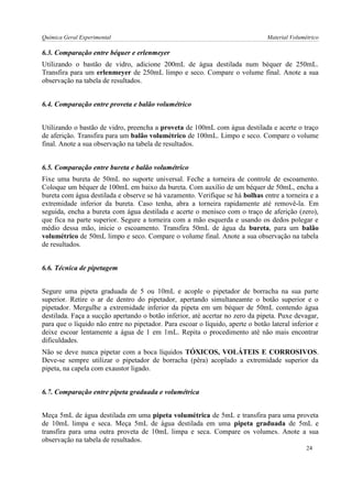 Química Geral Experimental Material Volumétrico 
6.3. Comparação entre béquer e erlenmeyer 
Utilizando o bastão de vidro, adicione 200mL de água destilada num béquer de 250mL. Transfira para um erlenmeyer de 250mL limpo e seco. Compare o volume final. Anote a sua observação na tabela de resultados. 
6.4. Comparação entre proveta e balão volumétrico 
Utilizando o bastão de vidro, preencha a proveta de 100mL com água destilada e acerte o traço de aferição. Transfira para um balão volumétrico de 100mL. Limpo e seco. Compare o volume final. Anote a sua observação na tabela de resultados. 
6.5. Comparação entre bureta e balão volumétrico 
Fixe uma bureta de 50mL no suporte universal. Feche a torneira de controle de escoamento. Coloque um béquer de 100mL em baixo da bureta. Com auxílio de um béquer de 50mL, encha a bureta com água destilada e observe se há vazamento. Verifique se há bolhas entre a torneira e a extremidade inferior da bureta. Caso tenha, abra a torneira rapidamente até removê-la. Em seguida, encha a bureta com água destilada e acerte o menisco com o traço de aferição (zero), que fica na parte superior. Segure a torneira com a mão esquerda e usando os dedos polegar e médio dessa mão, inicie o escoamento. Transfira 50mL de água da bureta, para um balão volumétrico de 50mL limpo e seco. Compare o volume final. Anote a sua observação na tabela de resultados. 
6.6. Técnica de pipetagem 
Segure uma pipeta graduada de 5 ou 10mL e acople o pipetador de borracha na sua parte superior. Retire o ar de dentro do pipetador, apertando simultaneamte o botão superior e o pipetador. Mergulhe a extremidade inferior da pipeta em um béquer de 50mL contendo água destilada. Faça a sucção apertando o botão inferior, até acertar no zero da pipeta. Puxe devagar, para que o líquido não entre no pipetador. Para escoar o líquido, aperte o botão lateral inferior e deixe escoar lentamente a água de 1 em 1mL. Repita o procedimento até não mais encontrar dificuldades. 
Não se deve nunca pipetar com a boca líquidos TÓXICOS, VOLÁTEIS E CORROSIVOS. Deve-se sempre utilizar o pipetador de borracha (pêra) acoplado a extremidade superior da pipeta, na capela com exaustor ligado. 
6.7. Comparação entre pipeta graduada e volumétrica 
Meça 5mL de água destilada em uma pipeta volumétrica de 5mL e transfira para uma proveta de 10mL limpa e seca. Meça 5mL de água destilada em uma pipeta graduada de 5mL e transfira para uma outra proveta de 10mL limpa e seca. Compare os volumes. Anote a sua observação na tabela de resultados. 
24  