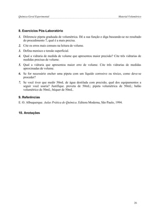 Química Geral Experimental Material Volumétrico 
8. Exercícios Pós-Laboratório 
1. Diferencie pipeta graduada de volumétrica. Dê a sua função e diga baseando-se no resultado do procedimento 7, qual é a mais precisa. 
2. Cite os erros mais comuns na leitura de volume. 
3. Defina menisco e tensão superficial. 
4. Qual a vidraria de medida de volume que apresentou maior precisão? Cite três vidrarias de medidas precisas de volume. 
5. Qual a vidraria que apresentou maior erro de volume. Cite três vidrarias de medidas aproximadas de volume. 
6. Se for necessário encher uma pipeta com um líquido corrosivo ou tóxico, como deve-se proceder? 
7. Se você tiver que medir 50mL de água destilada com precisão, qual dos equipamentos a seguir você usaria? Justifique. proveta de 50mL; pipeta volumétrica de 50mL; balão volumétrico de 50mL; béquer de 50mL. 
9. Referências 
E. O. Albuquerque. Aulas Prática de Química. Editora Moderna, São Paulo, 1994. 
10. Anotações 
26  