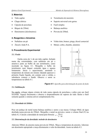 Química Geral Experimental Métodos de Separação de Misturas Heterogêneas 
3. Materiais 
 Tubo capilar  Termômetro de mercúrio 
 Chapa elétrica  Suporte universal com garras 
 Cápsula de porcelana  Funil simples 
 Béquer de 250mL  Balança analítica 
 Densímetros (alcoômetros)  Proveta de 250mL 
4. Reagentes e Amostras 
 Naftaleno em pó  Vinho tinto, branco, pinga, álcool comercial 
 Álcool e Iodo P.A.  Metais: cobre, chumbo, alumínio 
5. Procedimento Experimental 
5.1. Fusão 
Encha cerca de ¼ de um tubo capilar, fechado 
numa das extremidades, com naftaleno em pó e 
amarre-o junto ao bulbo de um termômetro, como 
mostrado na figura 4.1. Mergulhe o bulbo do 
termômetro num béquer contendo água e aqueça 
lentamente. Inicie o aquecimento, anotando a 
temperatura de minuto em minuto. Quando aparecer a 
primeira fração líquida, em contato com o sólido, a 
substância começa a fundir. Observe e anote as 
temperaturas na tabela 4.1. 
Figura 4.1: Aparelho para determinação do ponto de fusão 
5.2. Sublimação 
Na capela, coloque alguns cristais de iodo numa cápsula de porcelana e cubra com um funil 
invertido. Aqueça fracamente e observe o desprendimento de vapores do iodo. Retire o funil 
somente quando o sistema estiver completamente frio. 
5.3. Densidade de Sólidos 
Pese um pedaço de metal numa balança analítica e anote a sua massa. Coloque 40mL de água 
destilada numa proveta de 250mL. Mergulhe o metal na proveta e anote o volume final (V) na 
tabela 4.2. Calcule a densidade do metal pela fórmula: 
 40 
 
V 
Massa 
d 
5.5. Determinação da densidade: método do densímetro 
Adicione 200mL da amostra numa proveta de 250mL. Meça a temperatura da amostra. Adicione 
um densímetro apropriado e meça diretamente o valor da densidade. Anote na tabela 4.3. 
Termômetro 
com Capilar 
28 
 