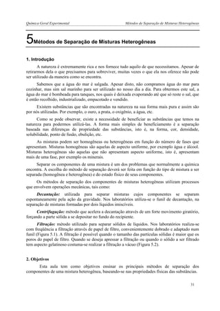 Química Geral Experimental Métodos de Separação de Misturas Heterogêneas 
5Métodos de Separação de Misturas Heterogêneas 
1. Introdução 
A natureza é extremamente rica e nos fornece tudo aquilo de que necessitamos. Apesar de retirarmos dela o que precisamos para sobreviver, muitas vezes o que ela nos oferece não pode ser utilizado da maneira como se encontra. 
Sabemos que a água do mar é salgada. Apesar disto, não compramos água do mar para cozinhar, mas sim sal marinho para ser utilizado no nosso dia a dia. Para obtermos este sal, a água do mar é bombeada para tanques, nos quais é deixada evaporando até que só reste o sal, que é então recolhido, industrializado, empacotado e vendido. 
Existem substâncias que são encontradas na natureza na sua forma mais pura e assim são por nós utilizadas. Por exemplo, o ouro, a prata, o oxigênio, a água, etc. 
Como se pode observar, existe a necessidade de beneficiar as substâncias que temos na natureza para podermos utilizá-las. A forma mais simples de beneficiamento é a separação baseada nas diferenças de propriedade das substâncias, isto é, na forma, cor, densidade, solubilidade, ponto de fusão, ebulição, etc. 
As misturas podem ser homogêneas ou heterogêneas em função do número de fases que apresentam. Misturas homogêneas são aquelas de aspecto uniforme, por exemplo água e álcool. Misturas heterogêneas são aquelas que não apresentam aspecto uniforme, isto é, apresentam mais de uma fase, por exemplo os minerais. 
Separar os componentes de uma mistura é um dos problemas que normalmente a química encontra. A escolha do método de separação deverá ser feita em função do tipo de mistura a ser separada (homogênea e heterogênea) e do estado físico de seus componentes. 
Os métodos de separação dos componentes de misturas heterogêneas utilizam processos que envolvem operações mecânicas, tais como: 
Decantação: utilizada para separar misturas cujos componentes se separam espontaneamente pela ação da gravidade. Nos laboratórios utiliza-se o funil de decantação, na separação de misturas formadas por dois líquidos imiscíveis. 
Centrifugação: método que acelera a decantação através de um forte movimento giratório, forçando a parte sólida a se depositar no fundo do recipiente. 
Filtração: método utilizado para separar sólidos de líquidos. Nos laboratórios realiza-se com freqüência a filtração através de papel de filtro, convenientemente dobrado e adaptado num funil (Figura 5.1). A filtração é possível quando o tamanho das partículas sólidas é maior que os poros do papel de filtro. Quando se deseja apressar a filtração ou quando o sólido a ser filtrado tem aspecto gelatinoso costuma-se realizar a filtração a vácuo (Figura 5.2). 
2. Objetivos 
Esta aula tem como objetivos ensinar os principais métodos de separação dos componentes de uma mistura heterogênea, baseando-se nas propriedades físicas das substâncias. 
31  