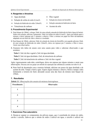 Química Geral Experimental Métodos de Separação de Misturas Heterogêneas 
4. Reagentes e Amostras 
 Água destilada 
 Óleo vegetal 
 Solução de sulfato de sódio 0,1mol/L 
 Solução de cloreto de ferro(III) 
 Solução de hidróxido de sódio 3,0mol/L 
 Solução saturada de hidróxido de bário 
 Tetracloreto de carbono 
 Acetato de etila 
5. Procedimento Experimental 
1. Num béquer de 100mL, coloque 10mL de uma solução saturada de hidróxido de bário (água de barita). Sobre essa solução, adicione, lentamente, 10mL de sulfato de sódio 0,1mol/L. Após essa adição agite a mistura e deixe repousar por 5 minutos e observe. Filtre a mistura em papel de filtro devidamente adaptado em um funil de vidro e observe o resultado. 
2. Num béquer de 100mL, adicione 10mL de solução de cloreto de ferro(III) e em seguida adicione 10mL de uma solução de hidróxido de sódio 3,0mol/L, deixe em repouso por 5 minutos e filtre à vácuo. Anote suas observações. 
3. Enumere três tubos de ensaio com uma caneta para vidro e adicione observando o que acontece. 
Tubo 1: 2mL de óleo vegetal e 2mL de água destilada. 
Tubo 2: 2mL de água destilada e 2mL de tetracloreto de carbono 
Tubo 3: 2mL de tetracloreto de carbono e 2mL de óleo vegetal. 
Agite vigorosamente cada tubo, centrifugue, deixe em repouso por alguns minutos e anote suas observações. Discuta com seu grupo um método de separação das substâncias contidas nos tubo 1 e 2. 
4. Num funil de decantação com a torneira fechada, adicione um pouco de água destilada e de acetato de etila. Tampe o funil e agite. Espere alguns minutos e observe. Retire a tampa e abra lentamente a torneira do funil, deixando escoar uma das fases da mistura num béquer de 250mL. 
7. Resultados 
Tabela 5.1: Observações dos ensaios de misturas heterogêneas 
Procedimento 
Observações 
1 
2 
3 
4 
7. Exercícios Pós-Laboratório 
1. Deseja-se separar os componentes da pólvora negra, que é constituída de nitrato de sódio, carvão e enxofre. Sabe-se que o nitrato de sódio é solúvel em água, o enxofre é solúvel em 
33  