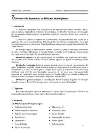 Química Geral Experimental Métodos de Separação de Misturas Homogêneas 
6 Métodos de Separação de Misturas Homogêneas 
1. Introdução 
As misturas homogêneas são caracterizadas por apresentarem aspecto uniforme, isto é, uma única fase, independente do número de substâncias constituintes. Os métodos de separação dos componentes dessas misturas normalmente envolvem processos físicos, por exemplo, a destilação. 
A destilação objetiva-se separar um líquido volátil, de uma substância não volátil, ou a separação de dois ou mais líquidos de diferentes pontos de ebulição. É um processo físico que consiste basicamente na vaporização de um líquido por aquecimento, seguida da condensação do vapor formado. 
Os principais tipos de destilação são: simples, fracionada, a pressão reduzida e com arraste de vapor. Estes tipos diferenciam-se nas aparelhagens utilizadas e em função das características dos componentes individuais das misturas a serem separadas. 
Destilação Simples só se aplica para separar um líquido de suas impurezas não voláteis, um solvente usado numa extração ou para separar líquidos de pontos de ebulição muito afastados. 
Destilação Fracionada destina-se separar líquidos miscíveis entre si, mesmo aqueles de ponto de ebulição próximos. Nesta destilação adapta-se uma coluna de fracionamento entre o condensador e o balão de destilação. A função dessa coluna é proporcionar em uma única destilação uma série de micro-destilações sucessivas, de tal modo que, pela extremidade conectada ao condensador saem somente vapores do líquido volátil, regressando ao balão por refluxo, a mistura dos vapores contendo o componente menos volátil. 
Destilação a pressão reduzida é utilizada para destilar líquidos de pontos de ebulição elevados ou que se decompõem a temperaturas próximas de seu ponto de ebulição. 
2. Objetivos 
Esta aula tem como objetivos demonstrar os vários tipos de destilações e observar as propriedades das substâncias puras, a partir de misturas homogêneas. 
3. Materiais 
3.1. Materiais para Destilação Simples 
 Balão de fundo chato 
 Mangueiras (2) 
 Manta aquecedora e reostato 
 Béquer de 250mL 
 Suporte universal com garra 
 Bastão de vidro 
 Termômetro 
 Condensador tipo tubo 
 Cronômetro 
 Rolhas e junta 
 Água destilada 
 Refresco em pó 
 Pedras de ebulição 
35  