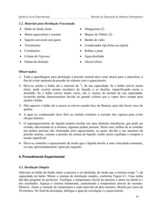 Química Geral Experimental Métodos de Separação de Misturas Homogêneas 
3.2. Materiais para Destilação Fracionada 
 Balão de fundo chato 
 Mangueiras (2) 
 Manta aquecedora e reostato 
 Béquer de 250mL (2) 
 Suporte universal com garra 
 Bastão de vidro 
 Termômetro 
 Condensador tipo bolas ou espiral 
 Cronômetro 
 Rolhas e junta 
 Coluna de Vigreaux 
 Água destilada 
 Pedras de ebulição 
 Álcool etílico 
Observações: 
1- Toda a aparelhagem para destilação a pressão normal deve estar aberta para a atmosfera, a fim de evitar aumento da pressão do sistema com o aquecimento. 
2- Deve-se encher o balão até o máximo de 2/3 de sua capacidade. Se o balão estiver muito cheio, pode ocorrer arraste mecânico do líquido a se destilar, impurificando assim o destilado. Se o balão estiver muito vazio, isto é, menos da metade de sua capacidade, ocorrerão perdas desnecessárias devido ao grande volume que o vapor deve ocupar para encher o balão. 
3- Não aquecer o balão até a secura se estiver usando bico de Bunsen, para não haver risco de quebra. 
4- A água no condensador deve fluir no sentido contrário à corrente dos vapores para evitar choque térmico. 
5- O superaquecimento do líquido poderá resultar em uma ebulição tumultuosa, que pode ser evitada, adicionando-se a mistura, algumas pedras porosas. Neste caso, bolhas de ar contidas nas pedras porosas são eliminadas pelo aquecimento, as quais, devido a um aumento da pressão interna, vencem a pressão da coluna do líquido, sendo assim expelidas e rompem a tensão superficial. 
6- Deve-se controlar o aquecimento de modo que o líquido destile a uma velocidade constante, ou seja, aproximadamente 1gota por segundo. 
4. Procedimento Experimental 
4.1. Destilação Simples 
Adicione no balão de fundo chato a amostra a ser destilada, de modo que a mesma ocupe 2/3 da capacidade do balão. Monte o sistema de destilação simples, conforme Figura 6.1. Caso tenha dúvidas pergunte ao professor. Verifique a temperatura inicial da amostra e anote na tabela 6.1 dos resultados. Aqueça o sistema lentamente, aumentando a temperatura através do reostato. Observe. Anote a variação de temperatura a cada intervalo de dois minutos. Destile por cerca de 30 minutos. No final da destilação, desligue a água de circulação e o aquecimento. 
36  