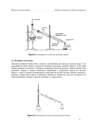 Química Geral Experimental Métodos de Separação de Misturas Homogêneas 
Figura 6.1: Montagem do sistema de destilação simples. 
4.2. Destilação Fracionada 
Adicione no balão de fundo chato a amostra a ser destilada, de modo que a mesma ocupe 2/3 da 
capacidade do balão. Monte o sistema de destilação fracionada, conforme figura 2. Caso tenha 
dúvidas pergunte ao professor. Verifique a temperatura inicial da amostra e anote na tabela 2 dos 
resultados. Aqueça o sistema lentamente, aumentando a temperatura através do reostato. 
Observe. Anote a variação de temperatura a cada intervalo de dois minutos. Destile a amostra, e 
substitua o béquer para separar as diferentes substâncias. Destile por cerca de 30 minutos. No 
final da destilação, desligue a água de circulação e o aquecimento. 
Figura 6.2: Montagem do sistema de destilação fracionada. 
37 
 