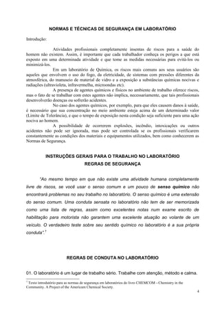 4 
NORMAS E TÉCNICAS DE SEGURANÇA EM LABORATÓRIO 
Introdução: 
Atividades profissionais completamente insentas de riscos para a saúde do homem não existem. Assim, é importante que cada trabalhador conheça os perigos a que está exposto em uma determinada atividade e que tome as medidas necessárias para evitá-los ou minimizá-los. 
Em um laboratório de Química, os riscos mais comuns aos seus usuários são aqueles que envolvem o uso do fogo, da eletricidade, de sistemas com pressões diferentes da atmosférica, do manuseio de material de vidro e a exposição a substâncias químicas nocivas e radiações (ultravioleta, infravermelha, microondas etc). 
A presença de agentes químicos e físicos no ambiente de trabalho oferece riscos, mas o fato de se trabalhar com estes agentes não implica, necessariamente, que tais profissionais desenvolverão doenças ou sofrerão acidentes. 
No caso dos agentes químicos, por exemplo, para que eles causem danos à saúde, é necessário que sua concentração no meio ambiente esteja acima de um determinado valor (Limite de Tolerância), e que o tempo de exposição nesta condição seja suficiente para uma ação nociva ao homem. 
A possibilidade de ocorrerem explosões, incêndio, intoxicações ou outros acidentes não pode ser ignorada, mas pode ser controlada se os profissionais verificarem constantemente as condições dos materiais e equipamentos utilizados, bem como conhecerem as Normas de Segurança. 
INSTRUÇÕES GERAIS PARA O TRABALHO NO LABORATÓRIO 
REGRAS DE SEGURANÇA 
“Ao mesmo tempo em que não existe uma atividade humana completamente livre de riscos, se você usar o senso comum e um pouco de senso químico não encontrará problemas no seu trabalho no laboratório. O senso químico é uma extensão do senso comum. Uma conduta sensata no laboratório não tem de ser memorizada como uma lista de regras, assim como excelentes notas num exame escrito de habilitação para motorista não garantem uma excelente atuação ao volante de um veículo. O verdadeiro teste sobre seu sentido químico no laboratório é a sua própria conduta”.1 
REGRAS DE CONDUTA NO LABORATÓRIO 
01. O laboratório é um lugar de trabalho sério. Trabalhe com atenção, método e calma. 
1 Texto introdutório para as normas de segurança em laboratórios do livro CHEMCOM - Chemistry in the Community. A Project of the Americam Chemical Society.  