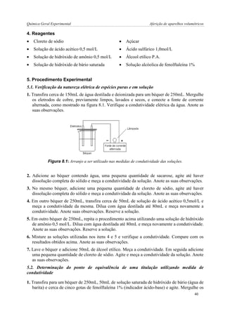 Química Geral Experimental Aferição de aparelhos volumétricos 
4. Reagentes 
 Cloreto de sódio 
 Açúcar 
 Solução de ácido acético 0,5 mol/L 
 Ácido sulfúrico 1,0mol/L 
 Solução de hidróxido de amônio 0,5 mol/L 
 Álcool etílico P.A. 
 Solução de hidróxido de bário saturada 
 Solução alcóolica de fenolftaleína 1% 
5. Procedimento Experimental 
5.1. Verificação da natureza elétrica de espécies puras e em solução 
1. Transfira cerca de 150mL de água destilada e deionizada para um béquer de 250mL. Mergulhe os eletrodos de cobre, previamente limpos, lavados e secos, e conecte a fonte de corrente alternada, como mostrado na figura 8.1. Verifique a condutividade elétrica da água. Anote as suas observações. 
Figura 8.1: Arranjo a ser utilizado nas medidas de condutividade das soluções. 
2. Adicione ao béquer contendo água, uma pequena quantidade de sacarose, agite até haver dissolução completa do sólido e meça a condutividade da solução. Anote as suas observações. 
3. No mesmo béquer, adicione uma pequena quantidade de cloreto de sódio, agite até haver dissolução completa do sólido e meça a condutividade da solução. Anote as suas observações. 
4. Em outro béquer de 250mL, transfira cerca de 50mL de solução de ácido acético 0,5mol/L e meça a condutividade da mesma. Dilua com água destilada até 80mL e meça novamente a condutividade. Anote suas observações. Reserve a solução. 
5. Em outro béquer de 250mL, repita o procedimento acima utilizando uma solução de hidróxido de amônio 0,5 mol/L. Dilua com água destilada até 80mL e meça novamente a condutividade. Anote as suas observações. Reserve a solução. 
6. Misture as soluções utilizadas nos itens 4 e 5 e verifique a condutividade. Compare com os resultados obtidos acima. Anote as suas observações. 
7. Lave o béquer e adicione 50mL de álcool etílico. Meça a condutividade. Em seguida adicione uma pequena quantidade de cloreto de sódio. Agite e meça a condutividade da solução. Anote as suas observações. 
5.2. Determinação do ponto de equivalência de uma titulação utilizando medida de condutividade 
1. Transfira para um béquer de 250mL, 50mL de solução saturada de hidróxido de bário (água de barita) e cerca de cinco gotas de fenolftaleína 1% (indicador ácido-base) e agite. Mergulhe os 
40  