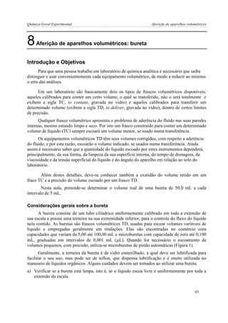 Química Geral Experimental Aferição de aparelhos volumétricos 
8 Aferição de aparelhos volumétricos: bureta 
Introdução e Objetivos 
Para que uma pessoa trabalhe em laboratório de química analítica é necessário que saiba distinguir e usar convenientemente cada equipamento volumétrico, de modo a reduzir ao mínimo o erro das análises. 
Em um laboratório são basicamente dois os tipos de frascos volumétricos disponíveis: aqueles calibrados para conter um certo volume, o qual se transferido, não o será totalmente e exibem a sigla TC, to contain, gravada no vidro) e aqueles calibrados para transferir um determinado volume (exibem a sigla TD, to deliver, gravada no vidro), dentro de certos limites de precisão. 
Qualquer frasco volumétrico apresenta o problema de aderência do fluído nas suas paredes internas, mesmo estando limpo e seco. Por isto um frasco construído para conter um determinado volume de líquido (TC) sempre escoará um volume menor, se usado numa transferência. 
Os equipamentos volumétricos TD têm seus volumes corrigidos, com respeito a aderência do fluído, e por esta razão, escoarão o volume indicado, se usados numa transferência. Ainda assim é necessário saber que a quantidade do líquido escoado por estes instrumentos dependerá, principalmente, da sua forma, da limpeza da sua superfície interna, do tempo de drenagem, da viscosidade e da tensão superficial do líquido e do ângulo do aparelho em relação ao solo do laboratório. 
Além destes detalhes, deve-se conhecer também a exatidão do volume retido em um fraco TC e a precisão do volume escoado por um frasco TD. 
Nesta aula, pretende-se determinar o volume real de uma bureta de 50,0 mL a cada intervalo de 5 mL. 
Considerações gerais sobre a bureta 
A bureta consiste de um tubo cilíndrico uniformemente calibrado em toda a extensão de sua escala e possui uma torneira na sua extremidade inferior, para o controle do fluxo do líquido nela contido. As buretas são frascos volumétricos TD, usadas para escoar volumes variáveis de líquido e empregadas geralmente em titulações. Elas são encontradas no comércio com capacidades que variam de 5,00 até 100,00 mL e microburetas com capacidade de zero até 0,100 mL, graduadas em intervalos de 0,001 mL (L). Quando for necessário o escoamento de volumes pequenos, com precisão, utiliza-se microburetas de pistão automáticas (Figura 1). 
Geralmente, a torneira da bureta é de vidro esmerilhado, a qual deve ser lubrificada para facilitar o seu uso, mas pode ser de teflon, que dispensa lubrificação e é muito utilizada no manuseio de líquidos orgânicos. Alguns cuidados devem ser tomados ao utilizar uma bureta. 
a) Verificar se a bureta está limpa, isto é, se o líquido escoa livre e uniformemente por toda a extensão da escala. 
43  