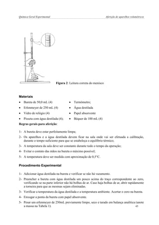 Química Geral Experimental Aferição de aparelhos volumétricos 
Figura 2: Leitura correta do menisco 
Materiais 
 Bureta de 50,0 mL (4) 
 Erlenmeyer de 250 mL (4) 
 Vidro de relógio (4) 
 Pisseta com água destilada (4); 
 Termômetro; 
 Água destilada 
 Papel absorvente 
 Béquer de 100 mL (4) 
Regras gerais para aferição: 
1- A bureta deve estar perfeitamente limpa; 
2- Os aparelhos e a água destilada devem ficar na sala onde vai ser efetuada a calibração, durante o tempo suficiente para que se estabeleça o equilíbrio térmico; 
3- A temperatura da sala deve ser constante durante todo o tempo da operação; 
4- Evitar o contato das mãos na bureta o máximo possível; 
5- A temperatura deve ser medida com aproximação de 0,5C. 
Procedimento Experimental 
1- Adicionar água destilada na bureta e verificar se não há vazamento. 
2- Preencher a bureta com água destilada um pouco acima do traço correspondente ao zero, verificando se na parte inferior não há bolhas de ar. Caso haja bolhas de ar, abrir rapidamente a torneira para que as mesmas sejam eliminadas. 
3- Verificar a temperatura da água destilada e a temperatura ambiente. Acertar o zero na bureta. 
4- Enxugar a ponta da bureta com papel absorvente. 
5- Pesar um erlenmeyer de 250mL previamente limpo, seco e tarado em balança analítica (anote a massa na Tabela 1). 
45  