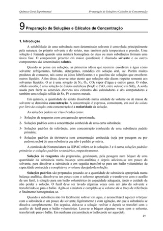 Química Geral Experimental Preparação de Soluções e Cálculos de Concentração 
9 Preparação de Soluções e Cálculos de Concentração 
1. Introdução 
A solubilidade de uma substância num determinado solvente é controlada principalmente pela natureza do próprio solvente e do soluto, mas também pela temperatura e pressão. Uma solução é formada quando uma mistura homogênea de duas ou mais substâncias formam uma única fase. O componente presente em maior quantidade é chamado solvente e os outros componentes são denominados solutos. 
Quando se pensa em soluções, as primeiras idéias que ocorrem envolvem a água como solvente: refrigerantes, bebidas, detergentes, remédios em solução oral, etc. Porém muitos produtos de consumo, tais como os óleos lubrificantes e a gasolina são soluções que envolvem outros líquidos. Além disso, deve-se estar atento que soluções não dizem respeito somente aos solventes líquidos. O ar é uma solução de N2, O2, CO2 vapor d’água e outros gases. O vidro, sólido amorfo, é uma solução de óxidos metálicos (Na2O e CaO, entre outros) em SiO2. A solda usada para fazer as conexões elétricas nos circuitos das calculadoras e dos computadores é também uma solução sólida de Sn, Pb e outros metais. 
Em química, a quantidade de soluto dissolvido numa unidade de volume ou de massa de solvente se denomina concentração. A concentração é expressa, comumente, em mol do soluto por litro da solução; esta concentração é a molaridade da solução. 
As soluções podem ser classificadas como: 
1- Soluções de reagentes com concentração aproximada; 
2- Soluções padrões com a concentração conhecida de uma certa substância; 
3- Soluções padrões de referência, com concentração conhecida de uma substância padrão primária; 
4- Soluções padrões de titrimetria com concentração conhecida (seja por pesagem ou por padronização) de uma substância que não é padrão primária. 
A comissão de Nomenclatura da IUPAC refere-se às soluções 3 e 4 como soluções padrões primárias e soluções padrões secundárias, respectivamente. 
Soluções de reagentes são preparadas, geralmente, pela pesagem num béquer de uma quantidade da substância numa balança semi-analítica e depois adiciona-se um pouco do solvente, para dissolver a substância e em seguida transferi-se para um balão volumétrico de capacidade conhecida e completa-se o volume desejado da solução. 
Soluções padrões são preparadas pesando-se a quantidade de substância apropriada numa balança analítica, dissolve-se um pouco com o solvente apropriado e transfere-se com o auxílio de um funil, à solução para um balão volumétrico de capacidade adequada, tendo o cuidado de não perder a solução. O funil deve ser lavado algumas vezes com um jato do solvente e transferindo-se para o balão. Agita-se a mistura e completa-se o volume até o traço de referência e finalmente homogeneiza-se. 
Quando a substância não for facilmente solúvel em água, é aconselhável aquecer o béquer com a substância e um pouco do solvente, ligeiramente e com agitação, até que a substância se dissolva completamente. Em seguida, deixa-se a solução resfriar e depois se transferi com o auxílio do funil para o balão volumétrico. Lava-se o béquer algumas vezes com o solvente, transferindo para o balão. Em nenhuma circunstância o balão pode ser aquecido. 
49  