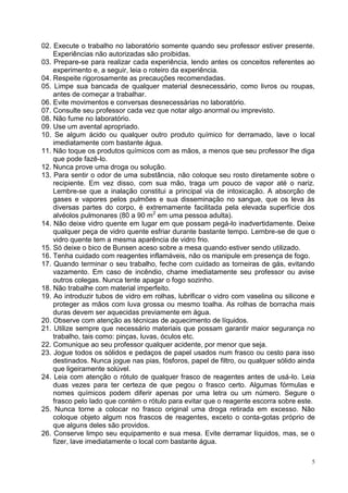 5 
02. Execute o trabalho no laboratório somente quando seu professor estiver presente. Experiências não autorizadas são proibidas. 
03. Prepare-se para realizar cada experiência, lendo antes os conceitos referentes ao experimento e, a seguir, leia o roteiro da experiência. 
04. Respeite rigorosamente as precauções recomendadas. 
05. Limpe sua bancada de qualquer material desnecessário, como livros ou roupas, antes de começar a trabalhar. 
06. Evite movimentos e conversas desnecessárias no laboratório. 
07. Consulte seu professor cada vez que notar algo anormal ou imprevisto. 
08. Não fume no laboratório. 
09. Use um avental apropriado. 
10. Se algum ácido ou qualquer outro produto químico for derramado, lave o local imediatamente com bastante água. 
11. Não toque os produtos químicos com as mãos, a menos que seu professor lhe diga que pode fazê-lo. 
12. Nunca prove uma droga ou solução. 
13. Para sentir o odor de uma substância, não coloque seu rosto diretamente sobre o recipiente. Em vez disso, com sua mão, traga um pouco de vapor até o nariz. Lembre-se que a inalação constitui a principal via de intoxicação. A absorção de gases e vapores pelos pulmões e sua disseminação no sangue, que os leva às diversas partes do corpo, é extremamente facilitada pela elevada superfície dos alvéolos pulmonares (80 a 90 m2 em uma pessoa adulta). 
14. Não deixe vidro quente em lugar em que possam pegá-lo inadvertidamente. Deixe qualquer peça de vidro quente esfriar durante bastante tempo. Lembre-se de que o vidro quente tem a mesma aparência de vidro frio. 
15. Só deixe o bico de Bunsen aceso sobre a mesa quando estiver sendo utilizado. 
16. Tenha cuidado com reagentes inflamáveis, não os manipule em presença de fogo. 
17. Quando terminar o seu trabalho, feche com cuidado as torneiras de gás, evitando vazamento. Em caso de incêndio, chame imediatamente seu professor ou avise outros colegas. Nunca tente apagar o fogo sozinho. 
18. Não trabalhe com material imperfeito. 
19. Ao introduzir tubos de vidro em rolhas, lubrificar o vidro com vaselina ou silicone e proteger as mãos com luva grossa ou mesmo toalha. As rolhas de borracha mais duras devem ser aquecidas previamente em água. 
20. Observe com atenção as técnicas de aquecimento de líquidos. 
21. Utilize sempre que necessário materiais que possam garantir maior segurança no trabalho, tais como: pinças, luvas, óculos etc. 
22. Comunique ao seu professor qualquer acidente, por menor que seja. 
23. Jogue todos os sólidos e pedaços de papel usados num frasco ou cesto para isso destinados. Nunca jogue nas pias, fósforos, papel de filtro, ou qualquer sólido ainda que ligeiramente solúvel. 
24. Leia com atenção o rótulo de qualquer frasco de reagentes antes de usá-lo. Leia duas vezes para ter certeza de que pegou o frasco certo. Algumas fórmulas e nomes químicos podem diferir apenas por uma letra ou um número. Segure o frasco pelo lado que contém o rótulo para evitar que o reagente escorra sobre este. 
25. Nunca torne a colocar no frasco original uma droga retirada em excesso. Não coloque objeto algum nos frascos de reagentes, exceto o conta-gotas próprio de que alguns deles são providos. 
26. Conserve limpo seu equipamento e sua mesa. Evite derramar líquidos, mas, se o fizer, lave imediatamente o local com bastante água.  