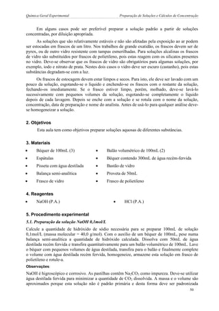 Química Geral Experimental Preparação de Soluções e Cálculos de Concentração 
Em alguns casos pode ser preferível preparar a solução padrão a partir de soluções concentradas, por diluição apropriada. 
As soluções que são relativamente estáveis e não são afetadas pela exposição ao ar podem ser estocadas em frascos de um litro. Nos trabalhos de grande exatidão, os frascos devem ser de pyrex, ou de outro vidro resistente com tampas esmerilhadas. Para soluções alcalinas os frascos de vidro são substituídos por frascos de polietileno, pois estas reagem com os silicatos presentes no vidro. Deve-se observar que os frascos de vidro são obrigatórios para algumas soluções, por exemplo, iodo e nitrato de prata. Nestes dois casos o vidro deve ser escuro (castanho), pois estas substâncias degradam-se com a luz. 
Os frascos de estocagem devem estar limpos e secos. Para isto, ele deve ser lavado com um pouco da solução, esgotando-se o líquido e enchendo-se os frascos com o restante da solução, fechando-os imediatamente. Se o frasco estiver limpo, porém, molhado, deve-se lavá-lo sucessivamente com pequenos volumes da solução, esgotando-se completamente o líquido depois de cada lavagem. Depois se enche com a solução e se rotula com o nome da solução, concentração, data de preparação e nome do analista. Antes de usá-lo para qualquer análise deve- se homogeneizar a solução. 
2. Objetivos 
Esta aula tem como objetivos preparar soluções aquosas de diferentes substâncias. 
3. Materiais 
 Béquer de 100mL (3) 
 Balão volumétrico de 100mL (2) 
 Espátulas 
 Béquer contendo 300mL de água recém-fervida 
 Pisseta com água destilada 
 Bastão de vidro 
 Balança semi-analítica 
 Proveta de 50mL 
 Frasco de vidro 
 Frasco de polietileno 
4. Reagentes 
 NaOH (P.A.) 
 HCl (P.A.) 
5. Procedimento experimental 
5.1. Preparação da solução NaOH 0,1mol/L 
Calcule a quantidade de hidróxido de sódio necessária para se preparar 100mL de solução 0,1mol/L (massa molecular = 40,0 g/mol). Com o auxílio de um béquer de 100mL, pese numa balança semi-analítica a quantidade de hidróxido calculada. Dissolva com 50mL de água destilada recém fervida e transfira quantitativamente para um balão volumétrico de 100mL. Lave o béquer com pequenos volumes de água destilada, transfira para o balão e finalmente complete o volume com água destilada recém fervida, homogeneize, armazene esta solução em frasco de polietileno e rotule-a. 
Observações: 
NaOH é higroscópico e corrosivo. As pastilhas contêm Na2CO3 como impureza. Deve-se utilizar água destilada fervida para minimizar a quantidade de CO2 dissolvida. A massa e o volume são aproximados porque esta solução não é padrão primária e desta forma deve ser padronizada 
50  