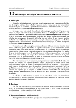 Química Geral Experimental Reações Químicas em solução aquosa 
10 Padronização de Solução e Estequiometria de Reação 
1. Introdução 
Em análise química é necessário preparar soluções de concentração exatamente conhecida, isto é soluções padrões. Essas soluções requerem, muitas vezes, que se faça uma análise titulométrica para se determinar à quantidade exata do soluto presente no volume da solução. Este procedimento chama-se padronização da solução. 
A solução a ser padronizada é usualmente adicionada por uma bureta. O processo de adição da solução até que a reação se complete é chamado de titulação e a substância a ser determinada de titulada. O ponto final da titulação chama-se ponto de equivalência. Este ponto deve ser identificado por alguma mudança, produzida pela própria solução, como no caso das soluções de permanganato de potássio (KMnO4) ou pela adição de um reagente auxiliar conhecido como indicador. Após a finalização da reação entre a substância padrão e a solução a ser padronizada, o indicador deverá produzir uma mudança de coloração no sistema. Este ponto é chamado de ponto final da titulação. 
No entanto, nem todas as reações químicas podem ser utilizadas em uma titulação. Uma reação é adequada quando ela satisfaz as seguintes condições: a) deve ocorrer uma reação simples que possa ser expressa por uma equação química; b) a substância padrão deverá reagir completamente com a solução a ser padronizada em proporções estequiométricas; c) a reação deve ser rápida (em alguns casos, deve-se adicionar um catalisador para acelerar a reação); d) deve haver uma mudança de energia livre marcante conduzindo a alteração de alguma propriedade física ou química do soluto no ponto de equivalência; e) deve haver um indicador específico que defina nitidamente o ponto final da reação. 
Para preparar soluções padrões alcalinas, o reagente mais usado é o hidróxido de sódio. No entanto, este reagente não é padrão primário, porque é higroscópio e sempre contém uma quantidade indeterminada de água e carbonato de sódio adsorvida no sólido. O carbonato de sódio pode ser completamente removido quando se prepara uma solução saturada de NaOH, a qual é deixada em repouso por 24horas. O carbonato de sódio precipita por ser pouco solúvel na solução. Isto significa que as soluções de NaOH devem ser padronizadas com um reagente padrão primário, por exemplo o biftalato de potássio, para poder determinar a concentração real da solução. 
As soluções de hidróxido de sódio atacam o vidro e dissolvem a sílica com formação de silicatos solúveis. A presença de silicatos solúveis causa erros e as soluções de hidróxidos devem ser conservadas em frascos de polietileno. 
2. Objetivos 
Esta aula tem como objetivos treinar a técnica de pesagem em balança analítica, ilustrar a técnica de padronização de solução aquosa de hidróxido de sódio 0,1 mol/L ,a qual será utilizada na próxima aula, e estudar estequiometria de reação. 
3. Considerações sobre padrão primário 
Padrão primário é uma substância que apresenta as seguintes características: 
52  