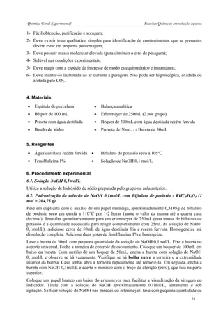 Química Geral Experimental Reações Químicas em solução aquosa 
1- Fácil obtenção, purificação e secagem; 
2- Deve existir teste qualitativo simples para identificação de contaminantes, que se presentes devem estar em pequena porcentagem; 
3- Deve possuir massa molecular elevada (para diminuir o erro de pesagem); 
4- Solúvel nas condições experimentais; 
5- Deve reagir com a espécie de interesse de modo estequiométrico e instantâneo; 
6- Deve manter-se inalterada ao ar durante a pesagem. Não pode ser higroscópica, oxidada ou afetada pelo CO2. 
4. Materiais 
 Espátula de porcelana 
 Balança analítica 
 Béquer de 100 mL 
 Erlenmeyer de 250mL (2 por grupo) 
 Pisseta com água destilada 
 Béquer de 300mL com água destilada recém fervida 
 Bastão de Vidro 
 Proveta de 50mL ; - Bureta de 50mL 
5. Reagentes 
 Água destilada recém fervida 
 Biftalato de potássio seco a 105ºC 
 Fenolftaleína 1% 
 Solução de NaOH 0,1 mol/L 
6. Procedimento experimental 
6.1. Solução NaOH 0,1mol/L 
Utilize a solução de hidróxido de sódio preparada pelo grupo na aula anterior. 
6.2. Padronização da solução de NaOH 0,1mol/L com Biftalato de potássio - KHC8H4O4 (1 mol = 204,23 g) 
Pese em duplicata com o auxílio de um papel manteiga, aproximadamente 0,5105g de biftalato de potássio seco em estufa a 110C por 1-2 horas (anote o valor da massa até a quarta casa decimal). Transfira quantitativamente para um erlenmeyer de 250mL (esta massa de biftalato de potássio é a quantidade necessária para reagir completamente com 25mL da solução de NaOH 0,1mol/L). Adicione cerca de 50mL de água destilada fria e recém fervida. Homogeneíze até dissolução completa. Adicione duas gotas de fenolftaleína 1% e homogeize. 
Lave a bureta de 50mL com pequena quantidade da solução de NaOH 0,1mol/L. Fixe a bureta no suporte universal. Feche a torneira de controle de escoamento. Coloque um béquer de 100mL em baixo da bureta. Com auxílio de um béquer de 50mL, encha a bureta com solução de NaOH 0,1mol/L e observe se há vazamento. Verifique se há bolha entre a torneira e a extremidade inferior da bureta. Caso tenha, abra a torneira rapidamente até removê-la. Em seguida, encha a bureta com NaOH 0,1mol/L e acerte o menisco com o traço de aferição (zero), que fica na parte superior. 
Coloque um papel branco em baixo do erlenmeyer para facilitar a visualização da viragem do indicador. Titule com a solução de NaOH aproximadamente 0,1mol/L, lentamente e sob agitação. Se ficar solução de NaOH nas paredes do erlenmeyer, lave com pequena quantidade de 
53  