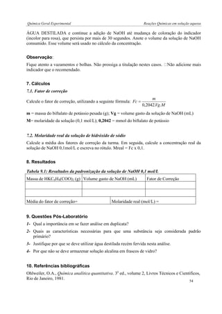Química Geral Experimental Reações Químicas em solução aquosa 
ÁGUA DESTILADA e continue a adição de NaOH até mudança de coloração do indicador 
(incolor para rosa), que persista por mais de 30 segundos. Anote o volume da solução de NaOH 
consumido. Esse volume será usado no cálculo da concentração. 
Observação: 
Fique atento a vazamentos e bolhas. Não pros 
indicador que o recomendado. 
7. Cálculos 
7.1. Fator de correção 
Calcule o fator de correção, utilizando a seguinte fórmula: 
Vg M 
m 
Fc 
0,2042. . 
 
m = massa do biftalato de potássio pesada (g); Vg = volume gasto da solução de NaOH (mL) 
M= molaridade da solução (0,1 mol/L); 0,2042 = mmol do biftalato de potássio 
7.2. Molaridade real da solução de hidróxido de sódio 
Calcule a média dos fatores de correção da turma. Em seguida, calcule a concentração real da 
solução de NaOH 0,1mol/L e escreva no rótulo. Mreal = Fc x 0,1. 
8. Resultados 
Tabela 9.1: Resultados da padronização da solução de NaOH 0,1 mol/L 
Massa de HKC6H4(COO)2 (g) Volume gasto de NaOH (mL) Fator de Correção 
Média do fator de correção= Molaridade real (mol/L) = 
9. Questões Pós-Laboratório 
1- Qual a importância em se fazer análise em duplicata? 
2- Quais as características necessárias para que uma substância seja considerada padrão 
primário? 
3- Justifique por que se deve utilizar água destilada recém fervida nesta análise. 
4- Por que não se deve armazenar solução alcalina em frascos de vidro? 
10. Referências bibliográficas 
Ohlweiler, O.A., Química analítica quantitativa. 3a ed., volume 2, Livros Técnicos e Científicos, 
Rio de Janeiro, 1981. 
54 
 