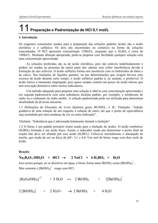 Química Geral Experimental Reações Químicas em solução aquosa 
11 Preparação e Padronização de HCl 0,1 mol/L 
1. Introdução 
Os reagentes comumente usados para a preparação das soluções padrões ácidas são o ácido clorídrico e o sulfúrico. Os dois são encontrados no comércio na forma de soluções concentradas. O HCl apresenta concentração 12Mol/L, enquanto que o H2SO4 é cerca de 18Mol/L. Mediante diluição apropriada, pode-se preparar com facilidade qualquer solução com uma concentração aproximada. 
As soluções preferidas são as de ácido clorídrico, pois são estáveis indefinidamente e podem ser usadas na presença da maior parte dos cátions sem sofrer interferência devida à formação de sais solúveis. O ácido sulfúrico forma sais insolúveis com os hidróxidos de bário e de cálcio. Nas titulações de líquidos quentes, ou nas determinações que exigem fervura com excesso de ácido durante certo tempo, o ácido sulfúrico padrão é, no entanto, o preferível. O ácido nítrico é raramente empregado, pois quase sempre contém um pouco de ácido nitroso que tem uma ação destrutiva sobre muitos indicadores. 
Um método adequado para preparar uma solução é obtê-la com concentração aproximada e em seguida padronizá-la com uma substância alcalina padrão, por exemplo, o tetraborato de sódio ou o carbonato de sódio anidro. A solução padronizada pode ser utilizada para determinar alcalinidade de diversas amostras. 
1.1 Definições do Glossário do Livro Química geral, RUSSEL, J. B.: Titulação: “Adição gradativa de uma solução de um reagente à solução de outro, até que o ponto de equivalência seja assinalado por uma mudança de cor ou outra indicação”. 
Titulante: “Substância que é adicionada lentamente durante a titulação” 
1.2 O bórax é um padrão primário muito usado para a titulação de ácidos. O ácido ortobórico (H3BO3) formado é um ácido fraco. Assim, o indicador usado pra determinar o ponto final da reação não deve ser afetado por esse ácido (H3BO3). Utiliza-se normalmente o alaranjado de metila, que muda de cor na faixa de pH= 3,1 e 4,4. Um mol de bórax reage com dois mols de ácido: 
Reação: 
Na2B4O7.10H2O + HCl  2 NaCl + 4 H3BO3 + H2O 
Isso ocorre porque, ao se dissolver em água, o bórax forma tanto B(OH)3 como [B(OH)4]¯ , 
Mas somente o [B(OH)4]¯ reage com HCl: 
[B4O5(OH)4] 2¯ + 5 H2O ↔ 2 B(OH)3 + 2[B(OH)4]¯ 
2 [B(OH)4]¯ + 2 H3O+  2 B(OH)3 + 4 H2O 
55  