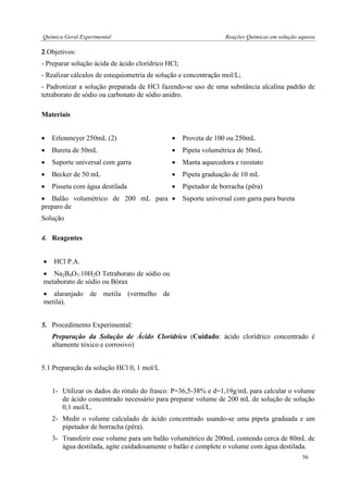 Química Geral Experimental Reações Químicas em solução aquosa 
2.Objetivos: 
- Preparar solução ácida de ácido clorídrico HCl; 
- Realizar cálculos de estequiometria de solução e concentração mol/L; 
- Padronizar a solução preparada de HCl fazendo-se uso de uma substância alcalina padrão de tetraborato de sódio ou carbonato de sódio anidro. 
Materiais 
 Erlenmeyer 250mL (2) 
 Proveta de 100 ou 250mL 
 Bureta de 50mL 
 Pipeta volumétrica de 50mL 
 Suporte universal com garra 
 Becker de 50 mL 
 Pisseta com água destilada 
 Balão volumétrico de 200 mL para preparo de 
Solução 
4. Reagentes 
 HCl P.A. 
 Alaranjado de Metila 
 Na2B4O7.10H2O Tetraborato de sódio ou metaborato de sódio ou Bórax 
 alaranjado de metila (vermelho de metila). 
 Fenolftaleína 
 Manta aquecedora e reostato 
 Pipeta graduação de 10 mL 
 Pipetador de borracha (pêra) 
 Suporte universal com garra para bureta 
5. Procedimento Experimental: 
Preparação da Solução de Ácido Clorídrico (Cuidado: ácido clorídrico concentrado é altamente tóxico e corrosivo) 
5.1 Preparação da solução HCl 0, 1 mol/L 
1- Utilizar os dados do rótulo do frasco: P=36,5-38% e d=1,19g/mL para calcular o volume de ácido concentrado necessário para preparar volume de 200 mL de solução de solução 0,1 mol/L. 
2- Medir o volume calculado de ácido concentrado usando-se uma pipeta graduada e um pipetador de borracha (pêra). 
3- Transferir esse volume para um balão volumétrico de 200mL contendo cerca de 80mL de água destilada, agite cuidadosamente o balão e complete o volume com água destilada. 
56  