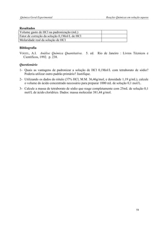 Química Geral Experimental Reações Químicas em solução aquosa 
Resultados 
Volume gasto de HCl na padronização (mL) 
Fator de correção da solução 0,1Mol/L de HCl 
Molaridade real da solução de HCl 
Bibliografia 
VOGEL, A.I. Análise Química Quantitativa. 5. ed. Rio de Janeiro : Livros Técnicos e Científicos, 1992. p. 238. 
Questionário 
1- Quais as vantagens de padronizar a solução de HCl 0,1Mol/L com tetraborato de sódio? Poderia utilizar outro padrão primário? Justifique. 
2- Utilizando os dados do rótulo (37% HCl, M.M. 36,46g/mol, e densidade 1,19 g/mL), calcule o volume do ácido concentrado necessário para preparar 1000 mL de solução 0,1 mol/L. 
3- Calcule a massa de tetraborato de sódio que reage completamente com 25mL de solução 0,1 mol/L de ácido clorídrico. Dados: massa molecular 381,44 g/mol. 
58  