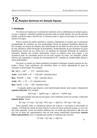 Química Geral Experimental Reações Químicas em solução aquosa 
12 Reações Químicas em Solução Aquosa 
1. Introdução 
Os ensaios de reações por via úmida são realizados com as substâncias em solução aquosa, ou seja, o reagente e substância problema (amostra) estão no estado líquido. No caso de amostras sólidas, a primeira etapa é dissolvê-las. O solvente usual é a água, ou um ácido se a amostra for insolúvel em água. 
Para os ensaios de análise qualitativa, somente, empregamos as reações que se processam acompanhadas de variações nas suas propriedades físicas ou químicas facilmente detectáveis. Por exemplo, na mistura de soluções, para identificação de um dado íon deve ocorrer: formação de uma substância sólida (formação de precipitado), desprendimento de gás (formação de gases identificáveis através da cor, cheiro etc.), ou mudança de coloração (formação de complexos coloridos). Quando não existem observações visuais ou olfativas para uma reação, a sua ocorrência pode ser constatada através de um teste auxiliar tal como, um indicador, células elétricas que respondam a variação de concentração de H+, medidas de condutividade elétrica e outras propriedades. 
Em geral, as reações de análise qualitativa inorgânica empregam soluções aquosas de sais, ácidos e bases. Estas substâncias são eletrólitos fortes ou fracos, dependendo do grau de ionização ou dissociação. Por exemplo: 
Sal: BaCl2  Ba2+ + 2 Cl- (eletrólito forte) 
Ácido: CH3COOH  H+ + CH3COO- (eletrólito fraco) 
Base: NH4OH  NH4+ + OH- (eletrólito fraco) 
Ácido: HCl  H+ + Cl- (eletrólito forte) 
Base: NaOH  Na+ + OH- (eletrólito forte) 
A equação química que descreve uma transformação durante uma reação é chamada de equação molecular. Por exemplo: 
NaCl (aq) + AgNO3 (aq)  AgCl (s) + NaNO3 (aq) 
Uma representação mais precisa da reação, como realmente ocorre em solução, é dada pela equação iônica. Assim: 
Na+ (aq) + Cl- (aq) + Ag+ (aq) + NO3- (aq)  AgCl (s) + Na+ (aq) + NO3- (aq) 
Nesta equação, todas as substâncias iônicas são solúveis e encontram-se dissociadas na solução. A fórmula do cloreto de prata (AgCl) é escrita na forma molecular porque os seus íons não estão separados. Como nas reações analíticas por via úmida não detectamos o sal, mas sim o(s) íon (s) deste sal, representamos estas de uma forma simplificada denominada equação iônica representativa, isto é, à equação que resume as mudanças que ocorrem: 
Cl- (aq) + Ag+ (aq)  AgCl (s) 
59  