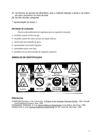 6 
27. Ao término do período de laboratório, lave o material utilizado e deixe-o na ordem em que o encontrou no início da aula. 
28. Se tiver dúvidas, pergunte! 
** Apresentação do Anexo 1. 
Atividade de avaliação: 
Descreva procedimentos de segurança para as seguintes situações: 
a - incêndio a partir do bico de gás. 
b - incêndio a partir de curto-circuito em fiação elétrica. 
c - intoxicação por inalação de gases. 
d - queimaduras com ácidos líquidos. 
e - queimadura geral com fogo. 
f - incêndio em um almoxarifado de reagentes químicos. 
SÍMBOLOS DE IDENTIFICAÇÃO 
Referências 
CHEMCOM-Chemistry in the Community. A Project of the American Chemical Society. 1993. Kendall/ Hunt Publishing Company. Iowa, 1993. 
FERNANDES TRINDADE, D. et al. Química Básica e Experimental. Ícone Editora, São Paulo, 1988. 
GONÇALVES, D. et al. Química Orgânica e Experimental. Ed. Mc. Graw-Hill. São Paulo, 1988. 
 