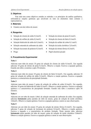 Química Geral Experimental Reações Químicas em solução aquosa 
2. Objetivos 
Esta aula tem como objetivos estudar os métodos e os princípios da análise qualitativa, utilizando-se reações químicas que envolvam os íons ou elementos mais comuns e representativos. 
3. Materiais 
 Estante com dez tubos de ensaio 
4. Reagentes 
 Solução de cloreto de sódio 0,1mol/L 
 Solução de nitrato de prata 0,1mol/L 
 Solução de sulfato de sódio 0,1mol/L 
 Solução de cloreto de bário 0,1mol/L 
 Solução hidróxido de sódio de 0,1mol/L; 
 Solução de sulfato de cobre 0,1 mol/L 
 Solução saturada de carbonato de sódio 
 Solução de ácido clorídrico 3,0 mol/L 
 Solução tiocionato de potássio 0,1mol/L 
 Solução de nitrato férrico 0,1mol/L 
 Prego 
 Papel alumínio picado 
5. Procedimento Experimental 
Tubo 1 
Adicione num tubo de ensaio 10 gotas de solução de cloreto de sódio 0,1mol/L. Em seguida adicione 10 gotas de nitrato de prata 0,1mol/L. Observe a reação. Escreva a equação química. Guarde este tubo e examine-o após 30 minutos. 
Tubo 2 
Adicione num tubo de ensaio 10 gotas de cloreto de bário 0,1mol/L. Em seguida, adicione 10 gotas de solução de sulfato de sódio 0,1mol/L. Observe a reação química. Escreva a equação química e a característica do precipitado formado. 
Tubo 3 
Adicione num tubo de ensaio 5 gotas de solução de sulfato de cobre 0,1mol/L. Em seguida, adicione 10 gotas de hidróxido de sódio 0,1mol/L. Observe a reação química. Escreva a equação química e a característica do precipitado formado. Guarde este tubo e examine-o após 30 minutos. 
Tubo 4 
Adicione em um tubo de ensaio 1,0mL de solução saturada de carbonato de sódio. Em seguida, adicione lentamente pelas paredes do tubo de ensaio, gotas de solução de ácido clorídrico 3,0mol/L. Observe a reação química. Escreva a equação química e anote as suas observações. 
Tubo 5 
Adicione em um tubo de ensaio 10 gotas de solução de nitrato férrico 0,1mol/L. Em seguida, adicione 5 gotas de solução de tiocianato de potássio 0,1mol/L. Observe a reação química. Escreva a equação e a característica do produto formado. Neste mesmo tubo, adicione lentamente pelas paredes do tubo de ensaio, gotas de solução de ácido clorídrico 3,0mol/L. Observe a reação química. Escreva a equação química e anote as suas observações. 
60  