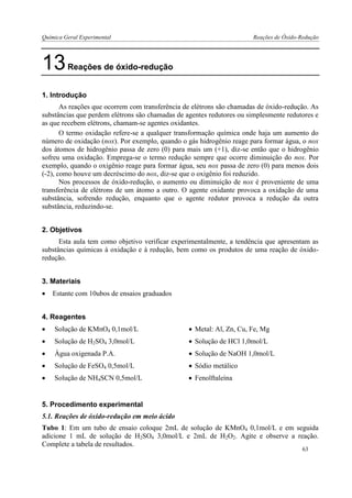 Química Geral Experimental Reações de Óxido-Redução 
13 Reações de óxido-redução 
1. Introdução 
As reações que ocorrem com transferência de elétrons são chamadas de óxido-redução. As substâncias que perdem elétrons são chamadas de agentes redutores ou simplesmente redutores e as que recebem elétrons, chamam-se agentes oxidantes. 
O termo oxidação refere-se a qualquer transformação química onde haja um aumento do número de oxidação (nox). Por exemplo, quando o gás hidrogênio reage para formar água, o nox dos átomos de hidrogênio passa de zero (0) para mais um (+1), diz-se então que o hidrogênio sofreu uma oxidação. Emprega-se o termo redução sempre que ocorre diminuição do nox. Por exemplo, quando o oxigênio reage para formar água, seu nox passa de zero (0) para menos dois (-2), como houve um decréscimo do nox, diz-se que o oxigênio foi reduzido. 
Nos processos de óxido-redução, o aumento ou diminuição de nox é proveniente de uma transferência de elétrons de um átomo a outro. O agente oxidante provoca a oxidação de uma substância, sofrendo redução, enquanto que o agente redutor provoca a redução da outra substância, reduzindo-se. 
2. Objetivos 
Esta aula tem como objetivo verificar experimentalmente, a tendência que apresentam as substâncias químicas à oxidação e à redução, bem como os produtos de uma reação de óxido- redução. 
3. Materiais 
 Estante com 10ubos de ensaios graduados 
4. Reagentes 
 Solução de KMnO4 0,1mol/L 
 Metal: Al, Zn, Cu, Fe, Mg 
 Solução de H2SO4 3,0mol/L 
 Solução de HCl 1,0mol/L 
 Água oxigenada P.A. 
 Solução de NaOH 1,0mol/L 
 Solução de FeSO4 0,5mol/L 
 Sódio metálico 
 Solução de NH4SCN 0,5mol/L 
 Fenolftaleína 
5. Procedimento experimental 
5.1. Reações de óxido-redução em meio ácido 
Tubo 1: Em um tubo de ensaio coloque 2mL de solução de KMnO4 0,1mol/L e em seguida adicione 1 mL de solução de H2SO4 3,0mol/L e 2mL de H2O2. Agite e observe a reação. Complete a tabela de resultados. 
63  