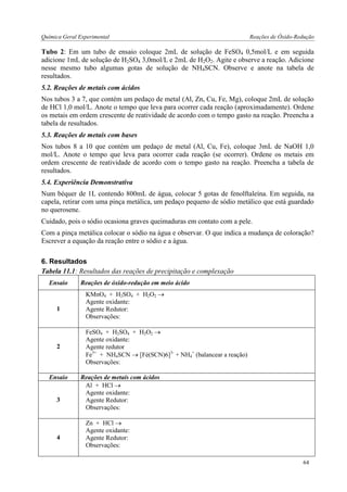 Química Geral Experimental Reações de Óxido-Redução 
Tubo 2: Em um tubo de ensaio coloque 2mL de solução de FeSO4 0,5mol/L e em seguida adicione 1mL de solução de H2SO4 3,0mol/L e 2mL de H2O2. Agite e observe a reação. Adicione nesse mesmo tubo algumas gotas de solução de NH4SCN. Observe e anote na tabela de resultados. 
5.2. Reações de metais com ácidos 
Nos tubos 3 a 7, que contém um pedaço de metal (Al, Zn, Cu, Fe, Mg), coloque 2mL de solução de HCl 1,0 mol/L. Anote o tempo que leva para ocorrer cada reação (aproximadamente). Ordene os metais em ordem crescente de reatividade de acordo com o tempo gasto na reação. Preencha a tabela de resultados. 
5.3. Reações de metais com bases 
Nos tubos 8 a 10 que contém um pedaço de metal (Al, Cu, Fe), coloque 3mL de NaOH 1,0 mol/L. Anote o tempo que leva para ocorrer cada reação (se ocorrer). Ordene os metais em ordem crescente de reatividade de acordo com o tempo gasto na reação. Preencha a tabela de resultados. 
5.4. Experiência Demonstrativa 
Num béquer de 1L contendo 800mL de água, colocar 5 gotas de fenolftaleína. Em seguida, na capela, retirar com uma pinça metálica, um pedaço pequeno de sódio metálico que está guardado no querosene. 
Cuidado, pois o sódio ocasiona graves queimaduras em contato com a pele. 
Com a pinça metálica colocar o sódio na água e observar. O que indica a mudança de coloração? Escrever a equação da reação entre o sódio e a água. 
6. Resultados 
Tabela 11.1: Resultados das reações de precipitação e complexação 
Ensaio 
Reações de óxido-redução em meio ácido 
1 
KMnO4 + H2SO4 + H2O2  
Agente oxidante: 
Agente Redutor: 
Observações: 
2 
FeSO4 + H2SO4 + H2O2  
Agente oxidante: 
Agente redutor 
Fe3+ + NH4SCN  [Fé(SCN)6]3- + NH4+ (balancear a reação) 
Observações: 
Ensaio 
Reações de metais com ácidos 
3 
Al + HCl  
Agente oxidante: 
Agente Redutor: 
Observações: 
4 
Zn + HCl  
Agente oxidante: 
Agente Redutor: 
Observações: 
64  