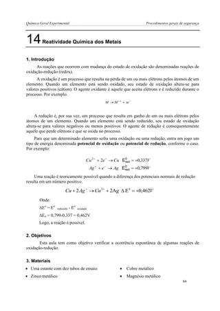 Química Geral Experimental Procedimentos gerais de segurança 
14 Reatividade Química dos Metais 
1. Introdução 
As reações que ocorrem com mudança do estado de oxidação são denominadas reações de 
oxidação-redução (redox). 
A oxidação é um processo que resulta na perda de um ou mais elétrons pelos átomos de um 
elemento. Quando um elemento está sendo oxidado, seu estado de oxidação altera-se para 
valores positivos (cátion). O agente oxidante é aquele que aceita elétrons e é reduzido durante o 
processo. Por exemplo. 
  M M  xe x 
A redução é, por sua vez, um processo que resulta em ganho de um ou mais elétrons pelos 
átomos de um elemento. Quando um elemento está sendo reduzido, seu estado de oxidação 
altera-se para valores negativos ou menos positivos. O agente de redução é consequentemente 
aquele que perde elétrons e que se oxida no processo. 
Para que um determinado elemento sofra uma oxidação ou uma redução, entra em jogo um 
tipo de energia denominada potencial de oxidação ou potencial de redução, conforme o caso. 
Por exemplo: 
Uma reação é teoricamente possível quando a diferença dos potenciais normais de redução 
resulta em um número positivo. 
Onde: 
Eo = Eo reduzida - Eo 
oxidada 
Eo = 0,799-0,337 = 0,462V 
Logo, a reação é possível. 
2. Objetivos 
Esta aula tem como objetivo verificar a ocorrência espontânea de algumas reações de 
oxidação-redução. 
3. Materiais 
 Uma estante com dez tubos de ensaio  Cobre metálico 
 Zinco metálico  Magnésio metálico 
Cu 2e Cu 0,337V 2       0 
Ered 
Ag  e  Ag  0,799V   0 
Ered 
Cu 2Ag Cu 2Ag E 0,462V 2 0         
66 
 