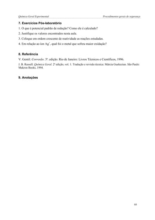 Química Geral Experimental Procedimentos gerais de segurança 
7. Exercícios Pós-laboratório 
1. O que é potencial padrão de redução? Como ele é calculado? 
2. Justifique os valores encontrados nesta aula. 
3. Coloque em ordem crescente de reatividade as reações estudadas. 
4. Em relação ao íon Ag+, qual foi o metal que sofreu maior oxidação? 
8. Referência 
V. Gentil. Corrosão. 3ª. edição. Rio de Janeiro: Livros Técnicos e Científicos, 1996. 
J. B. Russell. Química Geral. 2ª edição, vol. 1. Tradução e revisão técnica: Márcia Guekezian. São Paulo: Makron Books, 1994. 
9. Anotações 
68  