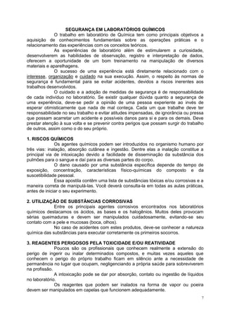 7 
SEGURANÇA EM LABORATÓRIOS QUÍMICOS 
O trabalho em laboratório de Química tem como principais objetivos a aquisição de conhecimentos fundamentais sobre as operações práticas e o relacionamento das experiências com os conceitos teóricos. 
As experiências de laboratório além de estimularem a curiosidade, desenvolverem as habilidades de observação, registro e interpretação de dados, oferecem a oportunidade de um bom treinamento na manipulação de diversos materiais e aparelhagens. 
O sucesso de uma experiência está diretamente relacionado com o interesse, organização e cuidado na sua execução. Assim, o respeito às normas de segurança é fundamental para se evitar acidentes, devidos a riscos inerentes aos trabalhos desenvolvidos. 
O cuidado e a adoção de medidas de segurança é de responsabilidade de cada indivíduo no laboratório. Se existir qualquer dúvida quanto a segurança de uma experiência, deve-se pedir a opinião de uma pessoa experiente ao invés de esperar otimisticamente que nada de mal conteça. Cada um que trabalhe deve ter responsabilidade no seu trabalho e evitar atitudes impensadas, de ignorância ou pressa que possam acarretar um acidente e possíveis danos para si e para os demais. Deve prestar atenção à sua volta e se prevenir contra perigos que possam surgir do trabalho de outros, assim como o do seu próprio. 
1. RISCOS QUÍMICOS 
Os agentes químicos podem ser introduzidos no organismo humano por três vias: inalação, absorção cutânea e ingestão. Dentre elas a inalação constitue a principal via de intoxicação devido a facilidade de disseminação da substância dos pulmões para o sangue e daí para as diversas partes do corpo. 
O dano causado por uma substância específica depende do tempo de exposição, concentração, características físico-químicas do composto e da suscetibilidade pessoal. 
Essa apostila contêm uma lista de substâncias tóxicas e/ou corrosivas e a maneira correta de manipulá-las. Você deverá consulta-la em todas as aulas práticas, antes de iniciar o seu experimento. 
2. UTILIZAÇÃO DE SUBSTÂNCIAS CORROSIVAS 
Entre os principais agentes corrosivos encontrados nos laboratórios químicos destacamos os ácidos, as bases e os halogênios. Muitos deles provocam sérias queimaduras e devem ser manipulados cuidadosamente, evitando-se seu contato com a pele e mucosas (boca, olhos). 
No caso de acidentes com estes produtos, deve-se conhecer a natureza química das substâncias para executar corretamente os primeiros socorros. 
3. REAGENTES PERIGOSOS PELA TOXICIDADE E/OU REATIVIDADE 
Poucos são os profissionais que conhecem realmente a extensão do perigo de ingerir ou inalar determinados compostos, e muitas vezes aqueles que conhecem o perigo do próprio trabalho ficam em silêncio ante a necessidade de permanência no lugar que ocupam, negligenciando a própria saúde para sobreviverem na profissão. 
A intoxicação pode se dar por absorção, contato ou ingestão de líquidos no laboratório. 
Os reagentes que podem ser inalados na forma de vapor ou poeira devem ser manipulados em capelas que funcionem adequadamente.  