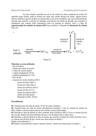 Química Geral Experimental Procedimentos gerais de segurança 
Se uma solução contendo um sal de um metal (ou outro composto do metal) for 
aspirada numa chama, pode-se formar um vapor que contém átomos do metal. Alguns desses 
átomos metálicos gasosos podem ser promovidos a um nível energético que seja suficientemente 
elevado para permitir a emissão de radiação característica do metal em questão; por exemplo as 
substâncias que contém sódio transmitem uma cor amarela às chamas. Esta é a base da 
espectroscopia de emissão de chama (EEC) que também é chamada de fotometria de chama 
(fig. 22). 
s 
CaC2 
solução 
CaC2(g) Ca0 
(g) + 2 C0 
(g) 
Ca0* 
(g) 
aspiração 
chama 
energia de 
dissociação 
energia de 
excitação 
energia de 
emissão 
(h) 
Figura 22 
Materiais a serem utilizados 
- alça de platina 
- estante para tubos de ensaio 
- 5 tubos de ensaio médios 
- 1 pipeta graduada de 10 mL 
- 4 pipetas graduadas de 5 mL 
- bico de gás 
- soluções de: ácido clorídrico (HC) 
cloreto de bário (BaC) 
cloreto de sódio (NaC) 
cloreto de estrôncio (SrC) 
cloreto de lítio (Li C) 
cloreto de potássio (KC) 
sulfato de cobre penta-hidratado 
(CuSO4. 5H2O) 
Procedimento 
01. Transfira para um tubo de ensaio 10 mL de ácido clorídrico. 
02. Transfira para um tubo de ensaio devidamente rotulados, 5 mL de solução de cloreto de 
bário. Repita o processo para cada um dos cloretos acima relacionados. 
03. Introduza a alça de platina no tubo contendo ácido clorídrico (HCl) e leve-a à chama azul do 
bico de gás. Repita este procedimento até que a cor da chama não se altere mais. 
04. Introduza a alça de platina no tubo de ensaio que contêm a solução de cloreto de bário e leve-a 
a chama azul do bico de gás. Anote suas observações na tabela 1. 
Repita o procedimento 3. 
05. Repita o procedimento 4 para os demais cloretos. Anote suas observações na tabela 1. 
70 
 