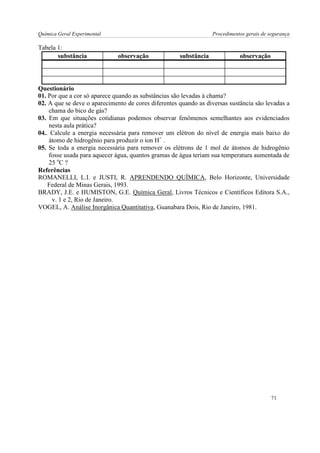 Química Geral Experimental Procedimentos gerais de segurança 
Tabela 1: 
substância 
observação 
substância 
observação 
Questionário 
01. Por que a cor só aparece quando as substâncias são levadas à chama? 
02. A que se deve o aparecimento de cores diferentes quando as diversas sustância são levadas a chama do bico de gás? 
03. Em que situações cotidianas podemos observar fenômenos semelhantes aos evidenciados nesta aula prática? 
04.. Calcule a energia necessária para remover um elétron do nível de energia mais baixo do átomo de hidrogênio para produzir o íon H+ . 
05. Se toda a energia necessária para remover os elétrons de 1 mol de átomos de hidrogênio fosse usada para aquecer água, quantos gramas de água teriam sua temperatura aumentada de 25 oC ? 
Referências 
ROMANELLI, L.I. e JUSTI, R. APRENDENDO QUÍMICA, Belo Horizonte, Universidade Federal de Minas Gerais, 1993. 
BRADY, J.E. e HUMISTON, G.E. Química Geral, Livros Técnicos e Científicos Editora S.A., v. 1 e 2, Rio de Janeiro. 
VOGEL, A. Análise Inorgânica Quantitativa, Guanabara Dois, Rio de Janeiro, 1981. 
71  