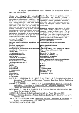 8 
A seguir, apresentaremos uma listagem de compostos tóxicos e perigosos mais comuns. 
Cloreto de hidrogênio(HC), cloro(C2), fluoreto de hidrogênio(HF) e flúor(F2): Os dois últimos atacam violentamento o vidro. O HC e o HF formam ácidos quando solubilizados em água. Qaundo inspirados, todos esses gases atacam os alvéolos pulmonares e as mucosas. Além disso, o HF forma sais que podem ser absorvidos pelo sistema digestivo; quando na corrente sangüinea, o íon fluoreto provoca diminuição de eritrócitos, dificultando também a respiração da célula por bloquear a ação oxidativa das enzimas sobre os glicídios. Fala-se também da possibilidade de reação do ânion fluoreto com cátion cálcio, contido nos ossos. 
Ozônio (O3): Solúvel em gorduras, penetra profundamente nos alvéolos. Provoca a desnaturação de proteínas, tornando porosas as paredes dos capilares e alvéolos e retardando a oxigenação, o que, por fim, acarreta o edema. O dióxido de nitrogênio também possui esta característica. 
Dióxido de nitrogênio (NO2): Dentro da célula forma nitrito, recebe oxigênio da hemoglobina passando a nitrato e oxida o ferro Fe II da hemoglobina a Fe III, que recebe o nome de metaglobina e não possui capacidade de se ligar reversivelmente ao oxigênio. A metaglobina (ou cianose) numa proporção de 60 a 80 % é fatal. 
Ácido perclórico (H4P2O7) 
Ácido Tricloroacético (CC3COOH) 
Ácido sulfúrico (H2SO4) 
Solução sulfocrômica 
Benzeno (C6H6) (compostos aromáticos em geral) 
Polialogenetos, em geral de semimetais 
Asbestos (cancerígeno) 
Metais finamente divididos 
Compostos de crômo 
Água - régia 
Compostos de enxofre (em geral orgânicos como tiuréia e tioacetamida) 
Dióxido de enxofre (SO2), trióxido de enxofre (SO3) e sulfeto de hidrogênio (H2S) 
Amônia (NH3) 
Cianetos 
Compostos de cádmio 
Compostos de chumbo 
Compostos de mercúrio 
Pentóxido de vanádio (V2O5) 
Sais de Tálio 
Selênio e seus compostos 
Tetróxido de Ósmio (OsO4) 
Cádmio metálico (Cd) 
Mercúrio Metálico (Hg) 
Monóxido de carbono (CO) 
Trifluoreto de bromo (BrF3) 
Metais pesados como cromo (Cr), cobre (Cu), níquel (Ni), zinco (Zn) e estanho (Sn) 
Fosgênio 
Fosfina 
Arsina 
Alcatrão 
Buteno (C4H6) 
Calcário 
Carvão coque 
C-7 cicloparafina 
C-8 cicloparafina 
Dodecano (C12H26) 
Dolomita 
Fenantreno (C14H10) 
Fluorantreno 
Formandeído (CH2O) 
Negro-de-fumo 
Referências: 
PAVIA, D.L. ; LAMPMAN, G. M. ; KRIZ, G. S.; ENGEL, R. G. Introduction to Organic Laboratory Techniques- A Microscale Approach. Saunders College Publishing, Orlando , 1.990. 
BLUMA, G.S., SOUZA, N.A. e PIRES, D.X. Química Orgânica: Teoria e Técnicas de Preparação, Purificação e Identificação de Compostos Orgânicos. Rio de Janeiro, Ed.Guanabara, 1988. 
GONÇALVES D., WAL, E. e ALMEIDA, R.R. Química Orgânica e Experimental. São Paulo, Ed. Mc Graw-Hill, 1988. 
CHRISPINO, A. Manual de Química Experimental, São Paulo, Ed. Ática, 1991. 
VOGEL,A.I. Química Orgânica - Análise Orgânica Qualitativa, Rio de Janeiro, Ao Livro Técnico, 1988. 
TOKIO, M., ASSUMPÇÃO, R.M.V. Manual de Soluções, Reagentes & Solventes. 2ª edição, Ed. Edgard Blücher, São Paulo, 1981. 
THE ALDRICH CATALOGUE, 1995. 
 