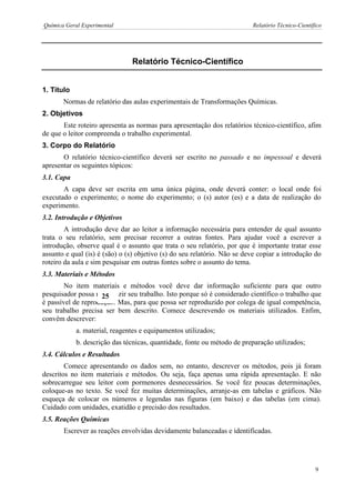 Química Geral Experimental Relatório Técnico-Científico 
1Relatório Técnico-Científico 
1. Título 
Normas de relatório das aulas experimentais de Transformações Químicas. 
2. Objetivos 
Este roteiro apresenta as normas para apresentação dos relatórios técnico-científico, afim de que o leitor compreenda o trabalho experimental. 
3. Corpo do Relatório 
O relatório técnico-científico deverá ser escrito no passado e no impessoal e deverá apresentar os seguintes tópicos: 
3.1. Capa 
A capa deve ser escrita em uma única página, onde deverá conter: o local onde foi executado o experimento; o nome do experimento; o (s) autor (es) e a data de realização do experimento. 
3.2. Introdução e Objetivos 
A introdução deve dar ao leitor a informação necessária para entender de qual assunto trata o seu relatório, sem precisar recorrer a outras fontes. Para ajudar você a escrever a introdução, observe qual é o assunto que trata o seu relatório, por que é importante tratar esse assunto e qual (is) é (são) o (s) objetivo (s) do seu relatório. Não se deve copiar a introdução do roteiro da aula e sim pesquisar em outras fontes sobre o assunto do tema. 
3.3. Materiais e Métodos 
No item materiais e métodos você deve dar informação suficiente para que outro pesquisador possa reproduzir seu trabalho. Isto porque só é considerado científico o trabalho que é passível de reprodução. Mas, para que possa ser reproduzido por colega de igual competência, seu trabalho precisa ser bem descrito. Comece descrevendo os materiais utilizados. Enfim, convêm descrever: 
a. material, reagentes e equipamentos utilizados; 
b. descrição das técnicas, quantidade, fonte ou método de preparação utilizados; 
3.4. Cálculos e Resultados 
Comece apresentando os dados sem, no entanto, descrever os métodos, pois já foram descritos no item materiais e métodos. Ou seja, faça apenas uma rápida apresentação. E não sobrecarregue seu leitor com pormenores desnecessários. Se você fez poucas determinações, coloque-as no texto. Se você fez muitas determinações, arranje-as em tabelas e gráficos. Não esqueça de colocar os números e legendas nas figuras (em baixo) e das tabelas (em cima). Cuidado com unidades, exatidão e precisão dos resultados. 
3.5. Reações Químicas 
Escrever as reações envolvidas devidamente balanceadas e identificadas. 
25 
9  