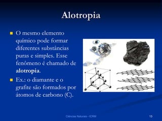 Alotropia
 O mesmo elemento
químico pode formar
diferentes substâncias
puras e simples. Esse
fenômeno é chamado de
alotropia.
 Ex.: o diamante e o
grafite são formados por
átomos de carbono (C).
Ciências Naturais - ICRM 13
 