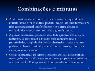Combinações e misturas
 As diferentes substâncias existentes na natureza, quando em
contato umas com as outras, podem “reagir” de duas formas. Ou
não acontecerá nenhum fenômeno novo entre elas ou o
resultado desse encontro produzirá algum fato novo.
 Algumas substâncias possuem afinidade química, isto é, ao se
juntarem, se combinam e mudam suas características e
propriedades, surgindo daí novas substâncias – outros fatores
podem também contribuir para que isso aconteça, como, por
exemplo, o aquecimento.
 Certas substâncias, ao serem postas em contato umas com as
outras, não produzirão nada novo – suas propriedades químicas
se conservarão. Elas apenas estão misturadas umas às outras.
Ciências Naturais - ICRM 15
 