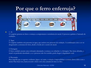 Por que o ferro enferruja?
 1. Ar
O oxigênio penetra no ferro e começa a comprometer a resistência do metal. O processo químico é batizado de
oxidação.
2. Água
O oxigênio também está presente na água, que acelera esse processo de oxidação. A combinação com o ar vai
desgastando a estrutura do ferro, desde a borda até o centro do metal.
3. Ferrugem
O ferro oxidado assume uma coloração alaranjada e começa a se esfarelar: é a ferrugem. Nas áreas afetadas, o
metal vai perdendo densidade e, se o processo não for contido, pode chegar à degradação total.
4. Prevenção
Para impedir que os agentes oxidantes (água e ar) ajam, a solução é impossibilitar o contato direto deles com o
metal. Para fazer isso, basta revestir o ferro com uma camada de tinta ou óleo.
Ciências Naturais - ICRM 18
 
