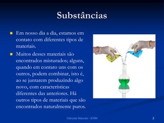 Substâncias
 Em nosso dia a dia, estamos em
contato com diferentes tipos de
materiais.
 Muitos desses materiais são
encontrados misturados; alguns,
quando em contato uns com os
outros, podem combinar, isto é,
ao se juntarem produzindo algo
novo, com características
diferentes das anteriores. Há
outros tipos de materiais que são
encontrados naturalmente puros.
Ciências Naturais - ICRM 2
 