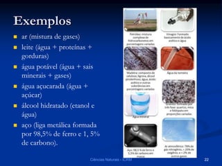 Exemplos
 ar (mistura de gases)
 leite (água + proteínas +
gorduras)
 água potável (água + sais
minerais + gases)
 água açucarada (água +
açúcar)
 álcool hidratado (etanol e
água)
 aço (liga metálica formada
por 98,5% de ferro e 1, 5%
de carbono).
Ciências Naturais - ICRM 22
 