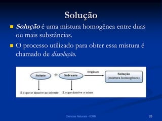 Solução
 Solução é uma mistura homogênea entre duas
ou mais substâncias.
 O processo utilizado para obter essa mistura é
chamado de dissolução.
Ciências Naturais - ICRM 25
 