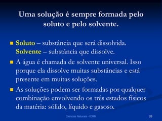 Uma solução é sempre formada pelo
soluto e pelo solvente.
 Soluto – substância que será dissolvida.
Solvente – substância que dissolve.
 A água é chamada de solvente universal. Isso
porque ela dissolve muitas substâncias e está
presente em muitas soluções.
 As soluções podem ser formadas por qualquer
combinação envolvendo os três estados físicos
da matéria: sólido, líquido e gasoso.
Ciências Naturais - ICRM 26
 