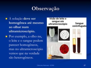 Observação
 A solução deve ser
homogênea até mesmo
ao olhar num
ultramicroscópio.
 Por exemplo, a olho nu,
o leite e o sangue podem
parecer homogêneos,
mas no ultramicroscópio
vemos que na verdade
são heterogêneos.
Ciências Naturais - ICRM 27
 
