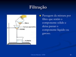 Filtração
 Passagem da mistura por
filtro que retém o
componente sólido e
deixa passar o
componente líquido ou
gasoso.
Ciências Naturais - ICRM 31
 