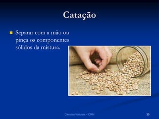 Catação
 Separar com a mão ou
pinça os componentes
sólidos da mistura.
Ciências Naturais - ICRM 35
 
