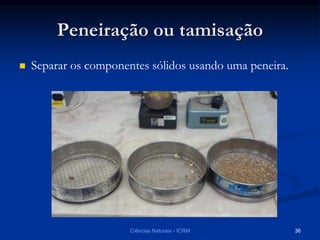 Peneiração ou tamisação
 Separar os componentes sólidos usando uma peneira.
Ciências Naturais - ICRM 36
 