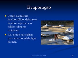 Evaporação
 Usado na mistura
líquido-sólido, deixa-se o
líquido evaporar, e o
sólido sobra no
recipiente.
 Ex.: usado nas salinas
para retirar o sal da água
do mar.
Ciências Naturais - ICRM 37
 